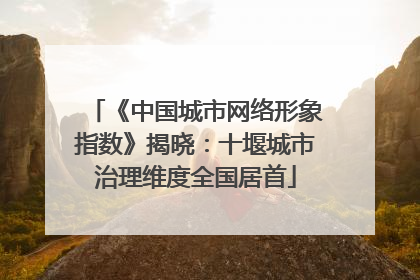 《中国城市网络形象指数》揭晓：十堰城市治理维度全国居首
