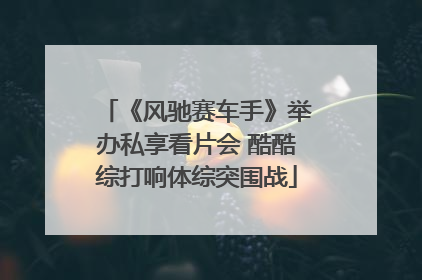 《风驰赛车手》举办私享看片会 酷酷综打响体综突围战