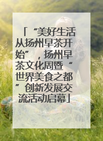 “美好生活从扬州早茶开始”，扬州早茶文化周暨“世界美食之都”创新发展交流活动启幕
