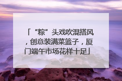 “粽”头戏吹混搭风，创意装满菜篮子，厦门端午市场花样十足