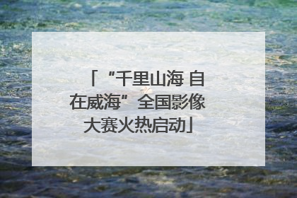 “千里山海 自在威海”全国影像大赛火热启动