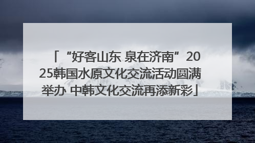 “好客山东 泉在济南”2025韩国水原文化交流活动圆满举办 中韩文化交流再添新彩