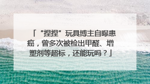 “捏捏”玩具博主自曝患癌，曾多次被检出甲醛、增塑剂等超标，还能玩吗？