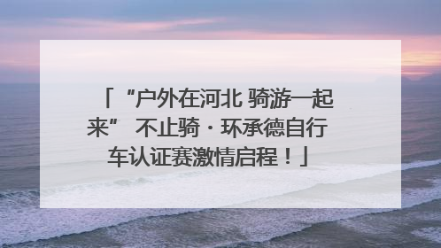“户外在河北 骑游一起来” 不止骑・环承德自行车认证赛激情启程！