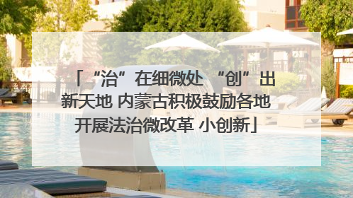 “治”在细微处 “创”出新天地 内蒙古积极鼓励各地开展法治微改革 小创新