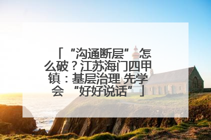 “沟通断层” 怎么破？江苏海门四甲镇：基层治理 先学会 “好好说话”