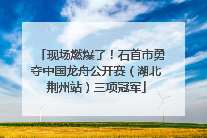 现场燃爆了！石首市勇夺中国龙舟公开赛（湖北荆州站）三项冠军
