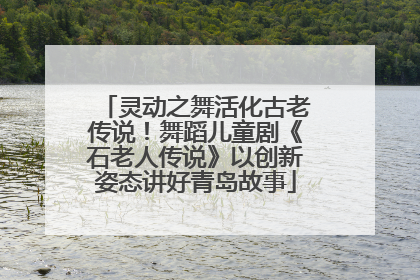 灵动之舞活化古老传说！舞蹈儿童剧《石老人传说》以创新姿态讲好青岛故事