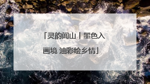 灵韵闾山丨墨色入画境 油彩绘乡情
