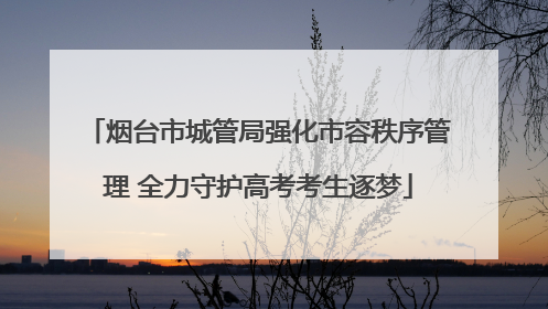 烟台市城管局强化市容秩序管理 全力守护高考考生逐梦