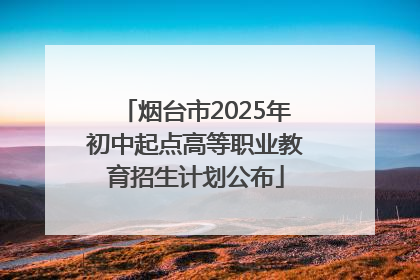 烟台市2025年初中起点高等职业教育招生计划公布