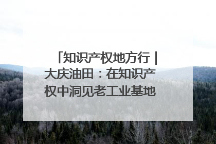 知识产权地方行｜大庆油田：在知识产权中洞见老工业基地的 “创新密码”