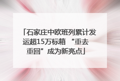 石家庄中欧班列累计发运超15万标箱 “重去重回”成为新亮点