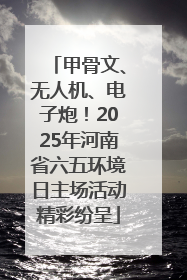 甲骨文、无人机、电子炮！2025年河南省六五环境日主场活动精彩纷呈