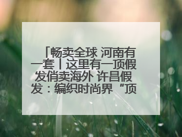 畅卖全球 河南有一套丨这里有一顶假发俏卖海外 许昌假发：编织时尚界“顶上艺术”