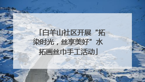 白羊山社区开展“拓染时光，丝享美好”水拓画丝巾手工活动
