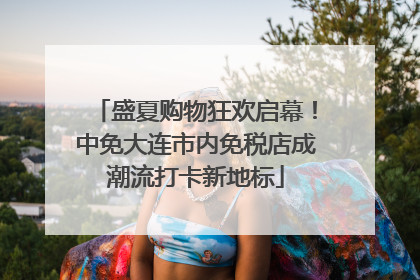 盛夏购物狂欢启幕！中免大连市内免税店成潮流打卡新地标