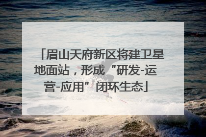 眉山天府新区将建卫星地面站，形成“研发-运营-应用”闭环生态