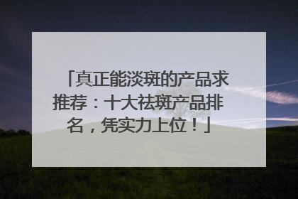 真正能淡斑的产品求推荐：十大祛斑产品排名，凭实力上位！