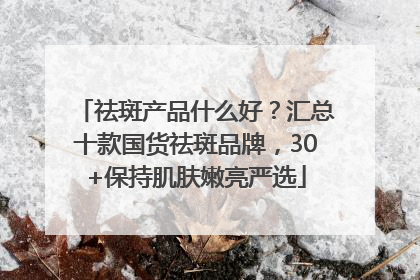 祛斑产品什么好？汇总十款国货祛斑品牌，30+保持肌肤嫩亮严选