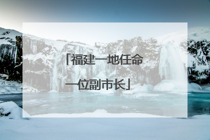 福建一地任命一位副市长