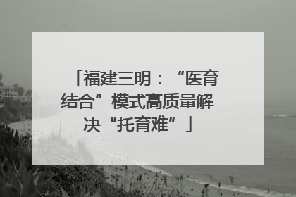 福建三明：“医育结合”模式高质量解决“托育难”