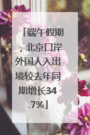 端午假期，北京口岸外国人入出境较去年同期增长34.7%