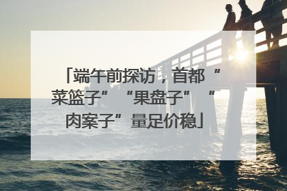 端午前探访，首都“菜篮子”“果盘子”“肉案子”量足价稳