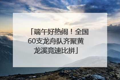 端午好热闹！全国60支龙舟队齐聚黄龙溪竞速比拼