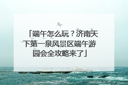 端午怎么玩？济南天下第一泉风景区端午游园会全攻略来了