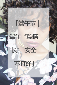 端午节｜端午“粽情长” 安全不打烊