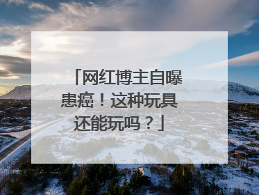 网红博主自曝患癌！这种玩具还能玩吗？