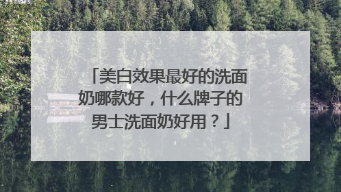美白效果最好的洗面奶哪款好，什么牌子的男士洗面奶好用？