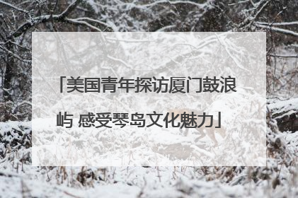 美国青年探访厦门鼓浪屿 感受琴岛文化魅力