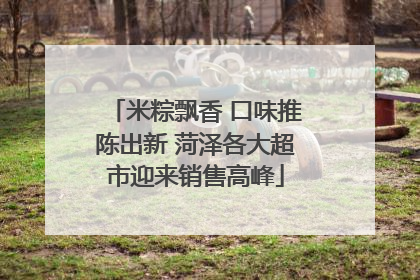 米粽飘香 口味推陈出新 菏泽各大超市迎来销售高峰