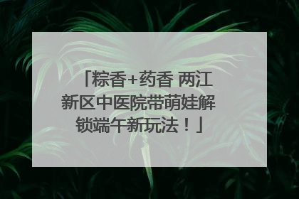 粽香+药香 两江新区中医院带萌娃解锁端午新玩法！