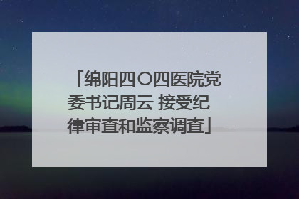 绵阳四〇四医院党委书记周云 接受纪律审查和监察调查