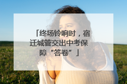 终场铃响时，宿迁城管交出中考保障“答卷”