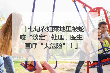 七旬农妇菜地里被蛇咬“淡定”处理，医生直呼“太危险”！