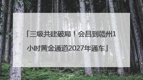 三级共建破局！会昌到赣州1小时黄金通道2027年通车