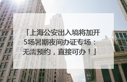 上海公安出入境将加开5场暑期夜间办证专场：无需预约，直接可办！