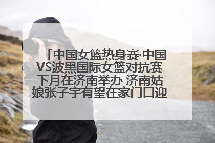 中国女篮热身赛·中国VS波黑国际女篮对抗赛下月在济南举办 济南姑娘张子宇有望在家门口迎来国家队首秀