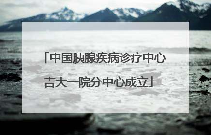 中国胰腺疾病诊疗中心吉大一院分中心成立