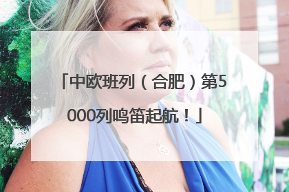 中欧班列（合肥）第5000列鸣笛起航！