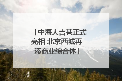 中海大吉巷正式亮相 北京西城再添商业综合体