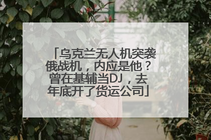 乌克兰无人机突袭俄战机，内应是他？曾在基辅当DJ，去年底开了货运公司