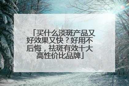 买什么淡斑产品又好效果又快？好用不后悔，祛斑有效十大高性价比品牌