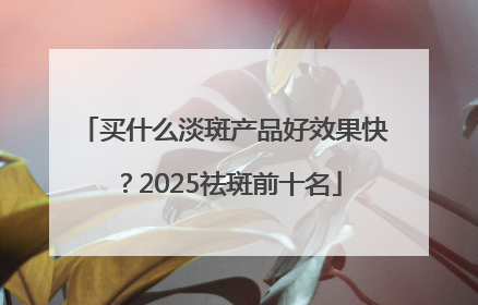 买什么淡斑产品好效果快？2025祛斑前十名
