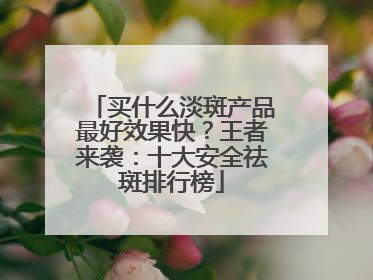 买什么淡斑产品最好效果快？王者来袭：十大安全祛斑排行榜