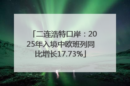 二连浩特口岸：2025年入境中欧班列同比增长17.73%